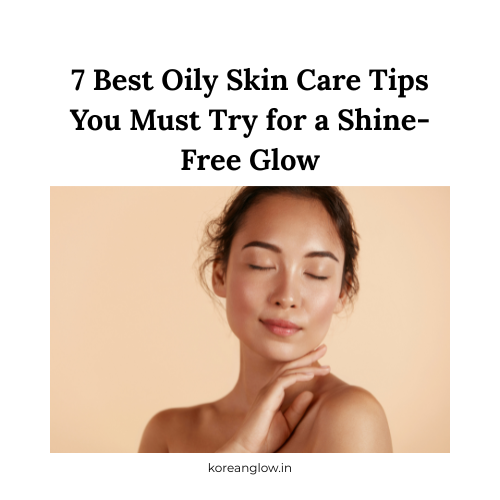 7 Best Oily Skin Care Tips You Must Try for a Shine-Free Glow
